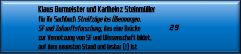 Klaus Burmeister und Karlheinz Steinmüller für ihr Sachbuch Streifzüge ins Übermorgen. SF und Zukunftsforschung, das eine Brücke zur Vernetzung von SF und Wissenschaft bildet, auf dem neuesten Stand und lesbar (!) ist