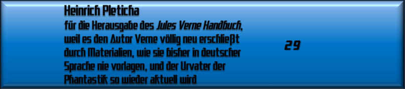 Heinrich Pleticha für die Herausgabe des Jules Verne Handbuch, weil es den Autor Verne völlig neu erschließt durch Materialien, wie sie bisher in deutscher Sprache nie vorlagen, und der Urvater der Phantastik so wieder aktuell wird